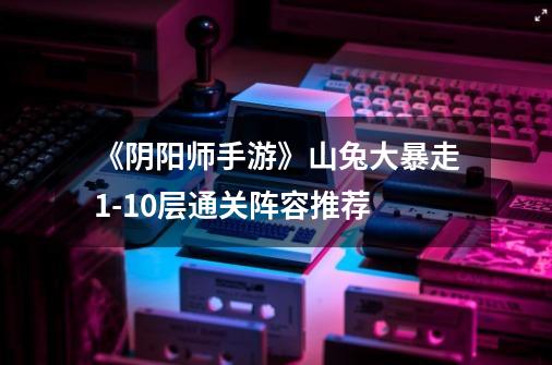 《阴阳师手游》山兔大暴走1-10层通关阵容推荐-第1张-游戏信息-龙启网