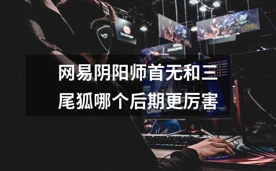 网易阴阳师首无和三尾狐哪个后期更厉害-第1张-游戏信息-龙启网