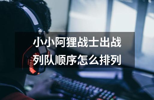 小小阿狸战士出战列队顺序怎么排列-第1张-游戏信息-龙启网