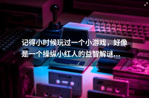 记得小时候玩过一个小游戏,好像是一个操纵小红人的益智解谜类游戏,-第1张-游戏信息-龙启网