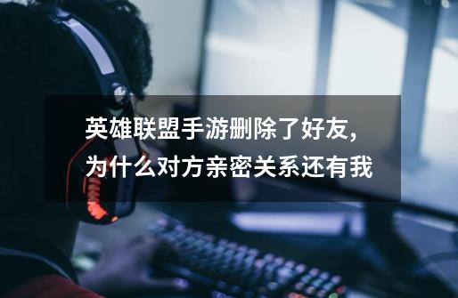 英雄联盟手游删除了好友,为什么对方亲密关系还有我-第1张-游戏信息-龙启网
