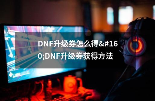 DNF升级券怎么得 DNF升级券获得方法-第1张-游戏信息-龙启网