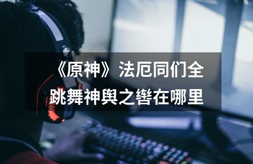 《原神》法厄同们全跳舞神舆之辔在哪里-第1张-游戏信息-龙启网