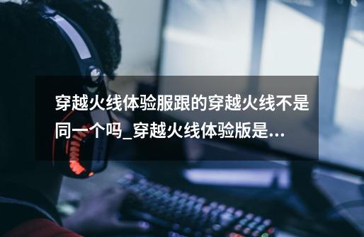 穿越火线体验服跟的穿越火线不是同一个吗?_穿越火线体验版是什么-第1张-游戏信息-龙启网