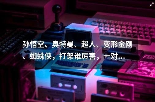 孙悟空、奥特曼、超人、变形金刚、蜘蛛侠，打架谁厉害，一对一VS-第1张-游戏信息-龙启网