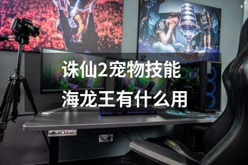 诛仙2宠物技能海龙王有什么用-第1张-游戏信息-龙启网