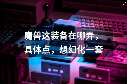 魔兽这装备在哪弄，具体点，想幻化一套-第1张-游戏信息-龙启网