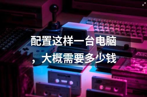配置这样一台电脑，大概需要多少钱-第1张-游戏信息-龙启网
