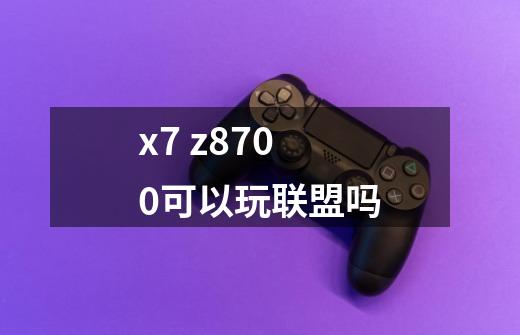 x7 z8700可以玩联盟吗-第1张-游戏信息-龙启网
