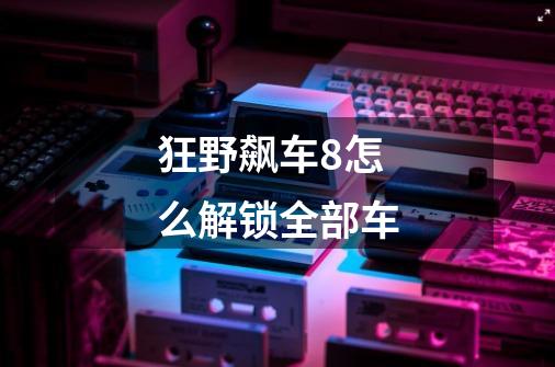 狂野飙车8怎么解锁全部车-第1张-游戏信息-龙启网
