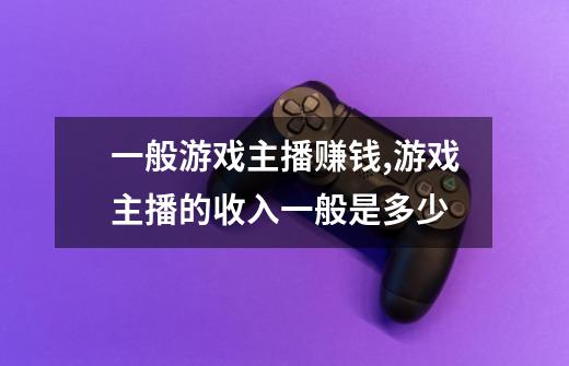 一般游戏主播赚钱,游戏主播的收入一般是多少-第1张-游戏信息-龙启网