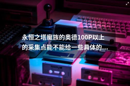 永恒之塔魔族的奥德100P以上的采集点能不能给一些具体的位置和图解 。 不要从多玩上复制的 。 谢谢了 。-第1张-游戏信息-龙启网