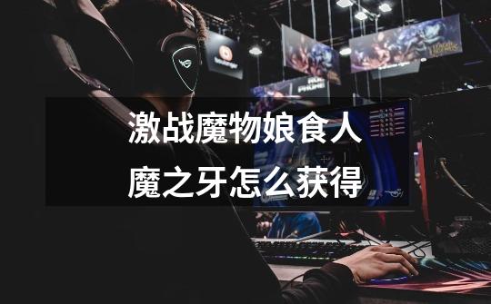 激战魔物娘食人魔之牙怎么获得-第1张-游戏信息-龙启网