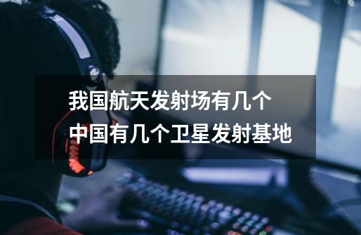 我国航天发射场有几个 中国有几个卫星发射基地-第1张-游戏信息-龙启网