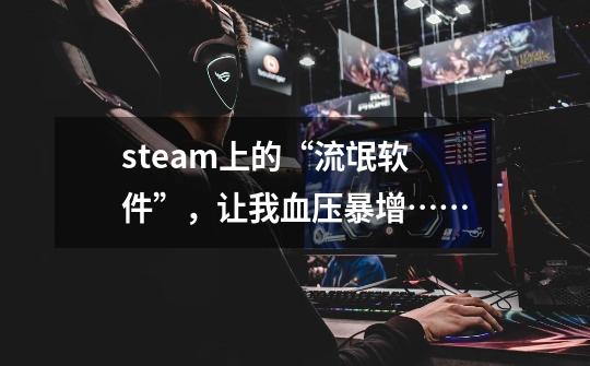 steam上的“流氓软件”,让我血压暴增……-第1张-游戏信息-龙启网