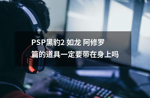 PSP黑豹2 如龙 阿修罗篇的道具一定要带在身上吗-第1张-游戏信息-龙启网