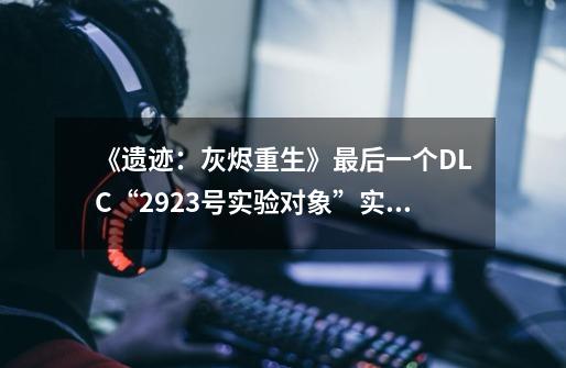 《遗迹:灰烬重生》最后一个DLC“2923号实验对象”实机预告-第1张-游戏信息-龙启网
