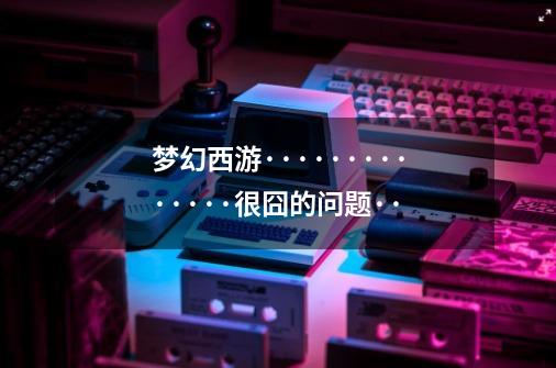 梦幻西游··············很囧的问题··-第1张-游戏信息-龙启网