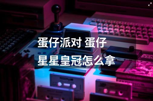 蛋仔派对 蛋仔星星皇冠怎么拿-第1张-游戏信息-龙启网