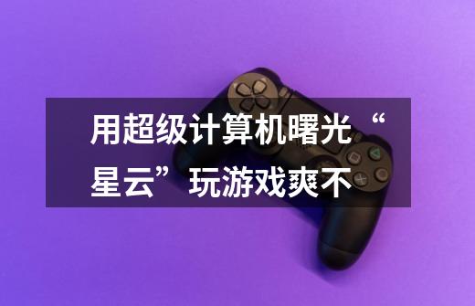 用超级计算机曙光“星云”玩游戏爽不-第1张-游戏信息-龙启网