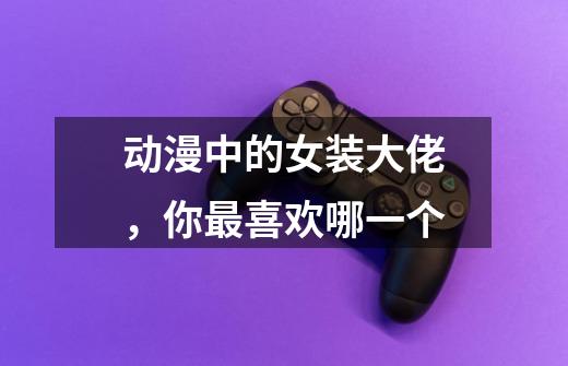 动漫中的女装大佬,你最喜欢哪一个-第1张-游戏信息-龙启网