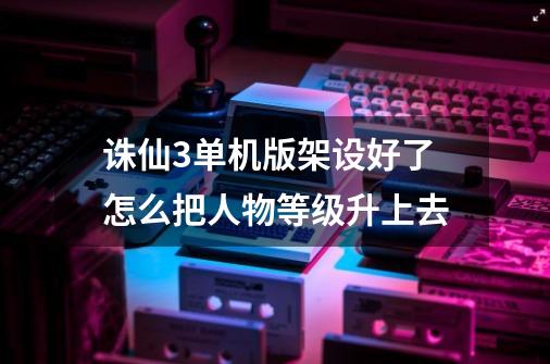 诛仙3单机版架设好了怎么把人物等级升上去-第1张-游戏信息-龙启网