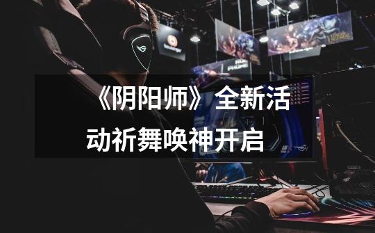 《阴阳师》全新活动祈舞唤神开启-第1张-游戏信息-龙启网