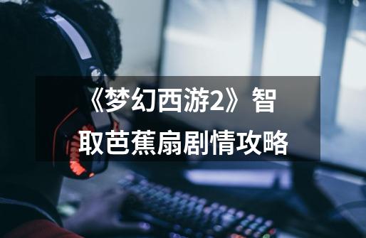 《梦幻西游2》智取芭蕉扇剧情攻略-第1张-游戏信息-龙启网