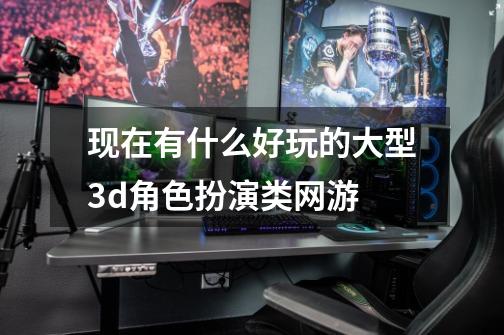 现在有什么好玩的大型3d角色扮演类网游-第1张-游戏信息-龙启网