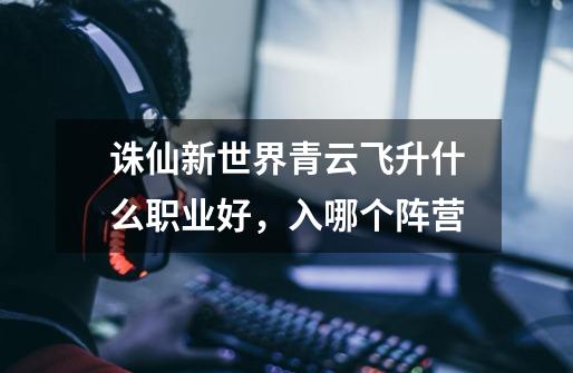 诛仙新世界青云飞升什么职业好,入哪个阵营-第1张-游戏信息-龙启网