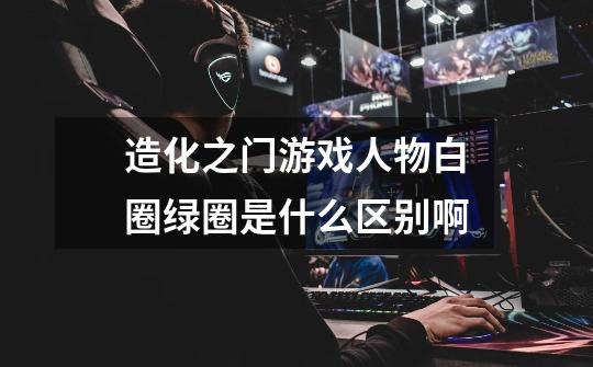 造化之门游戏人物白圈绿圈是什么区别啊-第1张-游戏信息-龙启网
