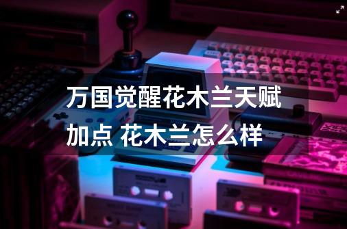 万国觉醒花木兰天赋加点 花木兰怎么样-第1张-游戏信息-龙启网