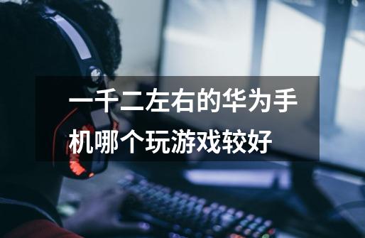 一千二左右的华为手机哪个玩游戏较好-第1张-游戏信息-龙启网