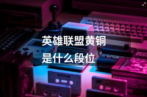 英雄联盟黄铜是什么段位-第1张-游戏信息-龙启网