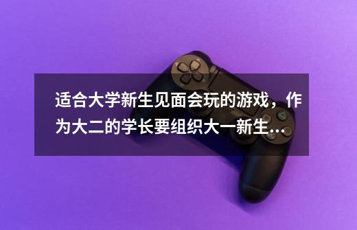 适合大学新生见面会玩的游戏，作为大二的学长要组织大一新生的班级晚会，规模不大。求适合的游戏。。。-第1张-游戏信息-龙启网