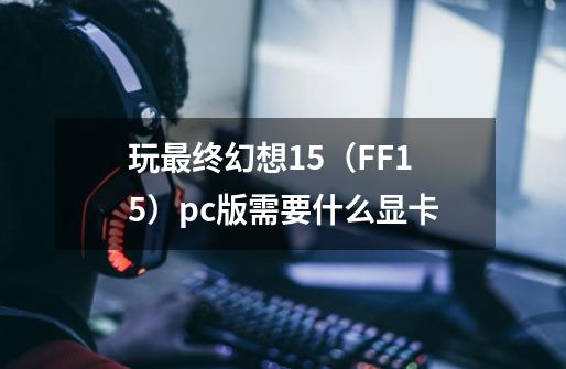 玩最终幻想15(FF15)pc版需要什么显卡-第1张-游戏信息-龙启网