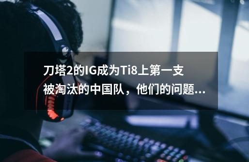 刀塔2的IG成为Ti8上第一支被淘汰的中国队,他们的问题到底在哪里-第1张-游戏信息-龙启网