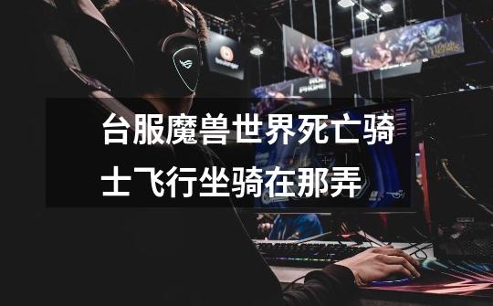 台服魔兽世界死亡骑士飞行坐骑在那弄-第1张-游戏信息-龙启网