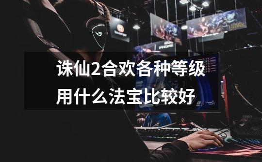 诛仙2合欢各种等级用什么法宝比较好-第1张-游戏信息-龙启网