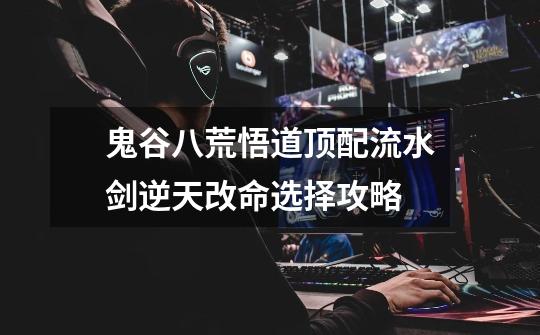 鬼谷八荒悟道顶配流水剑逆天改命选择攻略-第1张-游戏信息-龙启网