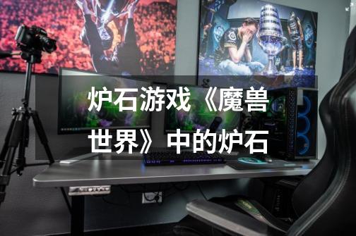炉石游戏《魔兽世界》中的炉石-第1张-游戏信息-龙启网