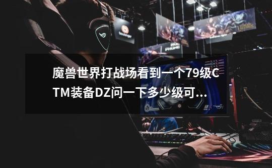 魔兽世界打战场看到一个79级CTM装备DZ问一下多少级可以去海山做任务升级-第1张-游戏信息-龙启网