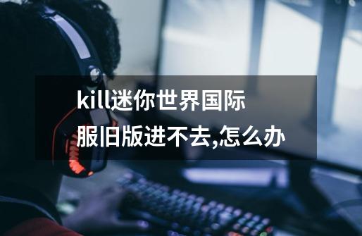 kill迷你世界国际服旧版进不去,怎么办-第1张-游戏信息-龙启网