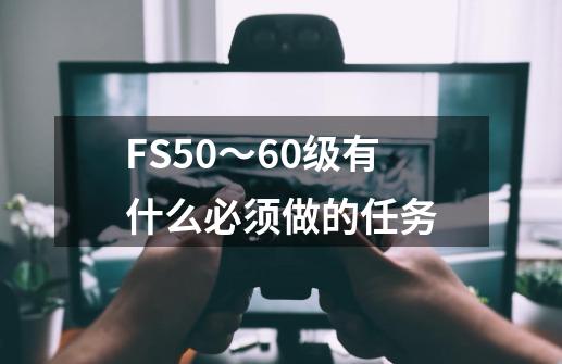 FS50~60级有什么必须做的任务-第1张-游戏信息-龙启网