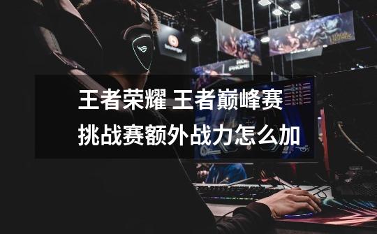王者荣耀 王者巅峰赛挑战赛额外战力怎么加-第1张-游戏信息-龙启网