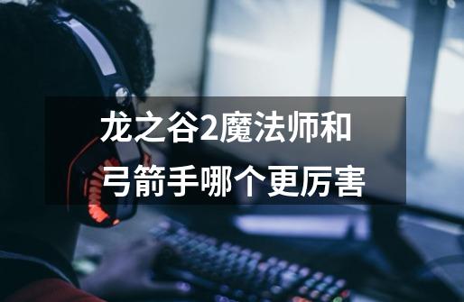 龙之谷2魔法师和弓箭手哪个更厉害-第1张-游戏信息-龙启网