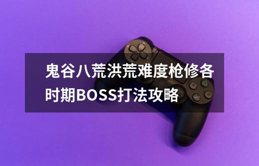 鬼谷八荒洪荒难度枪修各时期BOSS打法攻略-第1张-游戏信息-龙启网