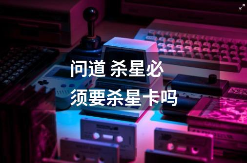问道 杀星必须要杀星卡吗-第1张-游戏信息-龙启网
