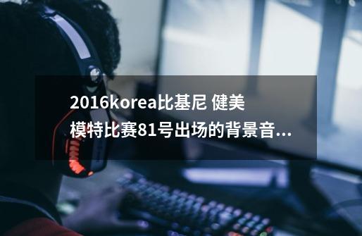 2016korea比基尼 健美模特比赛81号出场的背景音乐叫什么名-第1张-游戏信息-龙启网
