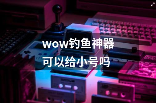 wow钓鱼神器可以给小号吗-第1张-游戏信息-龙启网